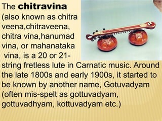 The chitravina
(also known as chitra
veena,chitraveena,
chitra vina,hanumad
vina, or mahanataka
vina, is a 20 or 21-
string fretless lute in Carnatic music. Around
the late 1800s and early 1900s, it started to
be known by another name, Gotuvadyam
(often mis-spelt as gottuvadyam,
gottuvadhyam, kottuvadyam etc.)
 