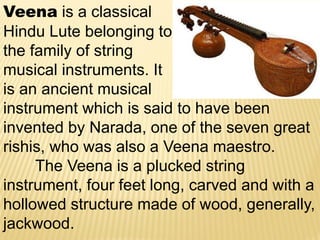 Veena is a classical
Hindu Lute belonging to
the family of string
musical instruments. It
is an ancient musical
instrument which is said to have been
invented by Narada, one of the seven great
rishis, who was also a Veena maestro.
The Veena is a plucked string
instrument, four feet long, carved and with a
hollowed structure made of wood, generally,
jackwood.
 
