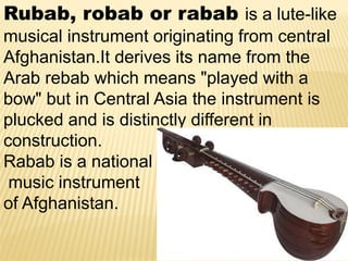 Rubab, robab or rabab is a lute-like
musical instrument originating from central
Afghanistan.It derives its name from the
Arab rebab which means "played with a
bow" but in Central Asia the instrument is
plucked and is distinctly different in
construction.
Rabab is a national
music instrument
of Afghanistan.
 