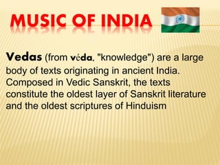 MUSIC OF INDIA
Vedas (from véda, "knowledge") are a large
body of texts originating in ancient India.
Composed in Vedic Sanskrit, the texts
constitute the oldest layer of Sanskrit literature
and the oldest scriptures of Hinduism
 