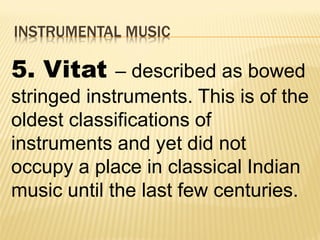 INSTRUMENTAL MUSIC
5. Vitat – described as bowed
stringed instruments. This is of the
oldest classifications of
instruments and yet did not
occupy a place in classical Indian
music until the last few centuries.
 