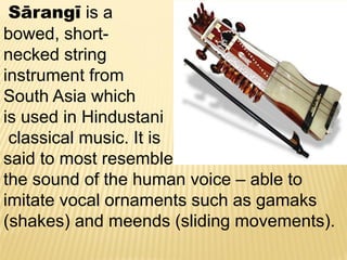 Sārangī is a
bowed, short-
necked string
instrument from
South Asia which
is used in Hindustani
classical music. It is
said to most resemble
the sound of the human voice – able to
imitate vocal ornaments such as gamaks
(shakes) and meends (sliding movements).
 
