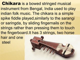 Chikara is a bowed stringed musical
instrument from Bengal, India used to play
indian folk music. The chikara is a simple
spike fiddle played,similarly to the sarangi
or saringda, by sliding fingernails on the
strings rather than pressing them to touch
the fingerboard.It has 3 strings, two horse
hair and one
steel
 