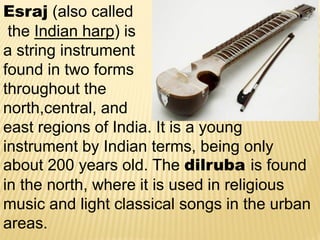 Esraj (also called
the Indian harp) is
a string instrument
found in two forms
throughout the
north,central, and
east regions of India. It is a young
instrument by Indian terms, being only
about 200 years old. The dilruba is found
in the north, where it is used in religious
music and light classical songs in the urban
areas.
 