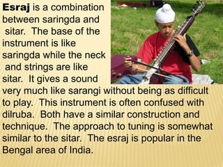 Esraj is a combination
between saringda and
sitar. The base of the
instrument is like
saringda while the neck
and strings are like
sitar. It gives a sound
very much like sarangi without being as difficult
to play. This instrument is often confused with
dilruba. Both have a similar construction and
technique. The approach to tuning is somewhat
similar to the sitar. The esraj is popular in the
Bengal area of India.
 
