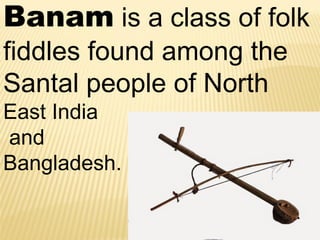 Banam is a class of folk
fiddles found among the
Santal people of North
East India
and
Bangladesh.
 