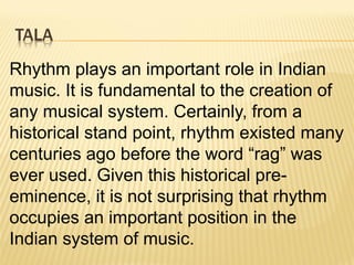 TALA
Rhythm plays an important role in Indian
music. It is fundamental to the creation of
any musical system. Certainly, from a
historical stand point, rhythm existed many
centuries ago before the word “rag” was
ever used. Given this historical pre-
eminence, it is not surprising that rhythm
occupies an important position in the
Indian system of music.
 