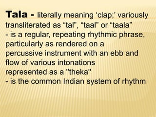 Tala - literally meaning „clap;‟ variously
transliterated as “tal”, “taal” or “taala”
- is a regular, repeating rhythmic phrase,
particularly as rendered on a
percussive instrument with an ebb and
flow of various intonations
represented as a ''theka''
- is the common Indian system of rhythm
 