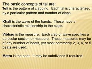 The basic concepts of tal are:
Tali is the pattern of clapping. Each tal is characterized
by a particular pattern and number of claps.
Khali is the wave of the hands. These have a
characteristic relationship to the claps.
Vibhag is the measure. Each clap or wave specifies a
particular section or measure. These measures may be
of any number of beats, yet most commonly 2, 3, 4, or 5
beats are used.
Matra is the beat. It may be subdivided if required.
 