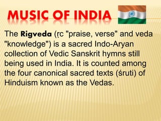MUSIC OF INDIA
The Rigveda (ṛc "praise, verse" and veda
"knowledge") is a sacred Indo-Aryan
collection of Vedic Sanskrit hymns still
being used in India. It is counted among
the four canonical sacred texts (śruti) of
Hinduism known as the Vedas.
 