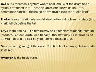 Bol is the mnemonic system where each stroke of the drum has a
syllable attached to it. These syllables are known as bol. It is
common to consider the bol to be synonymous to the stroke itself.
Theka is a conventionally established pattern of bols and vibhag (tali,
khali) which define the tal.
Laya is the tempo. The tempo may be either slow (vilambit), medium
(madhya), or fast (drut). Additionally ultra-slow may be referred to as
ati-vilambit or ultra-fast may be referred to as ati-drut.
Sam is the biginning of the cycle. The first beat of any cycle is usually
stressed.
Avartan is the basic cycle.
 