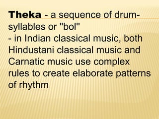 Theka - a sequence of drum-
syllables or ''bol''
- in Indian classical music, both
Hindustani classical music and
Carnatic music use complex
rules to create elaborate patterns
of rhythm
 