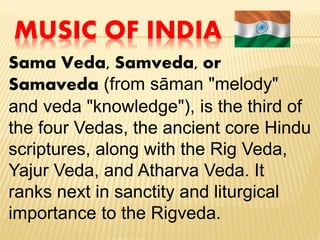 MUSIC OF INDIA
Sama Veda, Samveda, or
Samaveda (from sāman "melody"
and veda "knowledge"), is the third of
the four Vedas, the ancient core Hindu
scriptures, along with the Rig Veda,
Yajur Veda, and Atharva Veda. It
ranks next in sanctity and liturgical
importance to the Rigveda.
 