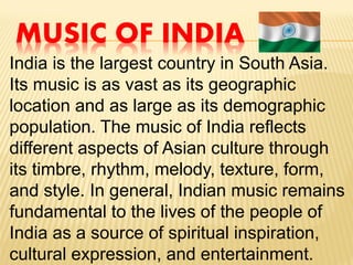 MUSIC OF INDIA
India is the largest country in South Asia.
Its music is as vast as its geographic
location and as large as its demographic
population. The music of India reflects
different aspects of Asian culture through
its timbre, rhythm, melody, texture, form,
and style. In general, Indian music remains
fundamental to the lives of the people of
India as a source of spiritual inspiration,
cultural expression, and entertainment.
 