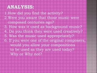 ANALYSIS:
1.How did you find the activity?
2.Were you aware that those music were
composed centuries ago?
3. How was it used as background music?
4. Do you think they were used creatively?
5. Was the music used appropriately?
6. If you were one of the original composers,
would you allow your compositions
to be used as they are used today?
Why or Why not?
 