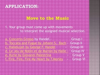 APPLICATION:
1. Your group must come up with movements
to interpret the assigned musical selection.
a. Concerto Grosso by Handel – Group I
b. Toccata and Fugue by Johann S. Bach – Group II
c. Hallelujah by George F. Handel - Group III
d. Le Jeu de Robin et de Marion by Halle - Group IV
e. Kyrie by Giovanni Palestrina - Group V
f. Fire, Fire, Fire My Heart by T.Morley - Group VI
Move to the Music
 