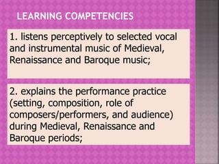 LEARNING COMPETENCIES
2. explains the performance practice
(setting, composition, role of
composers/performers, and audience)
during Medieval, Renaissance and
Baroque periods;
1. listens perceptively to selected vocal
and instrumental music of Medieval,
Renaissance and Baroque music;
 