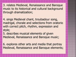 3. relates Medieval, Renaissance and Baroque
music to its historical and cultural background
through dramatization;
4. sings Medieval chant, troubadour song,
madrigal, chorale and selections from oratorio
with correct pitch, rhythm, expression and
style;
5. describes musical elements of given
Medieval, Renaissance and Baroque music;
6. explores other arts and media that portray
Medieval, Renaissance and Baroque elements;
 