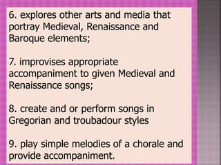 6. explores other arts and media that
portray Medieval, Renaissance and
Baroque elements;
7. improvises appropriate
accompaniment to given Medieval and
Renaissance songs;
8. create and or perform songs in
Gregorian and troubadour styles
9. play simple melodies of a chorale and
provide accompaniment.
 
