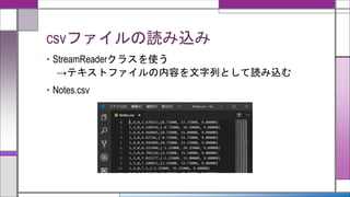 csvファイルの読み込み
• StreamReaderクラスを使う
→テキストファイルの内容を文字列として読み込む
• Notes.csv
 