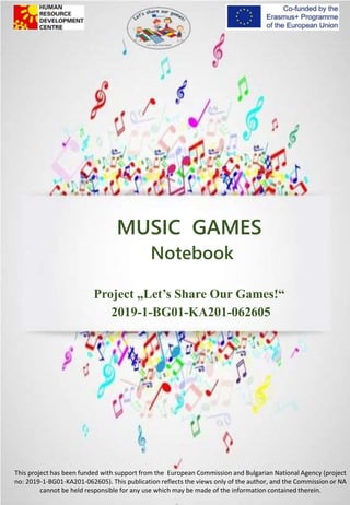 MUSIC GAMES
Notebook
Project „Let’s Share Our Games!“
2019-1-BG01-KA201-062605
This project has been funded with support from the European Commission and Bulgarian National Agency (project
no: 2019-1-BG01-KA201-062605). This publication reflects the views only of the author, and the Commission or NA
cannot be held responsible for any use which may be made of the information contained therein.
 