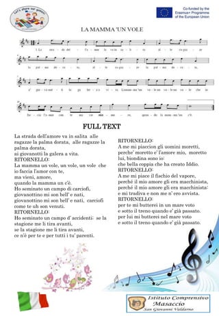FULL TEXT
La strada dell’amore va in salita alle
ragazze la palma dorata, alle ragazze la
palma dorata,
ai giovanotti la galera a vita.
RITORNELLO:
La mamma un vole, un vole, un vole che
io faccia l’amor con te,
ma vieni, amore,
quando la mamma un c’è.
Ho seminato un campo di carciofi,
giovanottino mi son bell’ e nati,
giovanottino mi son bell’ e nati, carciofi
come te uh son venuti.
RITORNELLO:
Ho seminato un campo d’ accidenti; se la
stagione me li tira avanti,
se la stagione me li tira avanti,
ce n’è per te e per tutti i tu’ parenti.
RITORNELLO:
A me mi piaccion gli uomini moretti,
perche’ moretto e’ l’amore mio, moretto
lui, biondina sono io:
che bella coppia che ha creato Iddio.
RITORNELLO:
A me mi piace il fischio del vapore,
perché il mio amore gli era macchinista,
perché il mio amore gli era macchinista:
e mi tradiva e non me n’ ero avvista.
RITORNELLO:
per te mi butterei in un mare voto
e sotto il treno quando e’ già passato.
per lui mi butterei nel mare voto
e sotto il treno quando e’ già passato.
 