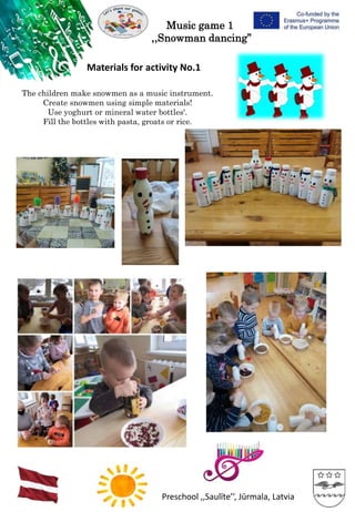 Preschool ,,Saulīte’’, Jūrmala, Latvia
Music game 1
,,Snowman dancing’’
Materials for activity No.1
The children make snowmen as a music instrument.
Create snowmen using simple materials!
Use yoghurt or mineral water bottles'.
Fill the bottles with pasta, groats or rice.
 