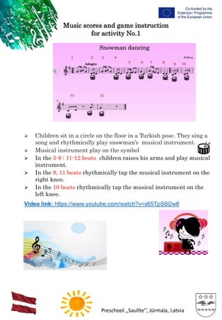 Preschool ,,Saulīte’’, Jūrmala, Latvia
Music scores and game instruction
for activity No.1
⮚ Children sit in a circle on the floor in a Turkish pose. They sing a
song and rhythmically play snowman’s musical instrument.
⮚ Musical instrument play on the symbol
⮚ In the 5-8 ; 11-12 beats children raises his arms and play musical
instrument.
⮚ In the 9, 11 beats rhythmically tap the musical instrument on the
right knee.
⮚ In the 10 beats rhythmically tap the musical instrument on the
left knee.
Video link: https://www.youtube.com/watch?v=x65TpS8l2w8
 