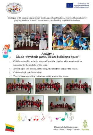 Children’s Rehabilitation center –
school “Pusele” Taurage, Lithuania
Children with special educational needs, speech difficulties, express themselves by
playing various musical instruments, performing rhythmic exercises.
Activity 1
Music - rhythmic game „We are building a house“
• Children stand in a circle, sing and beat the rhythm with wooden sticks
according to the melody of the song.
• According to the melody of the song, the children imitate the house.
• Children look out the window.
• The children squatting imitate running around the house.
 