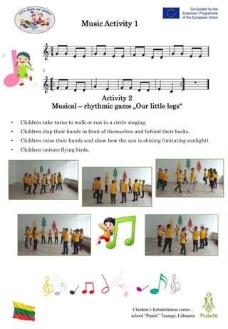 Children’s Rehabilitation center –
school “Pusele” Taurage, Lithuania
Activity 2
Musical – rhythmic game „Our little legs“
Music Activity 1
• Children take turns to walk or run in a circle singing.
• Children clap their hands in front of themselves and behind their backs.
• Children raise their hands and show how the sun is shining (imitating sunlight).
• Children imitate flying birds.
 