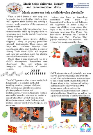 Music helps children’s literacy
and communication skills
Music games can help a child develop physically
When a child learns a new song and
begins to sing it with other children, they
will improve their literacy and develop a
greater understanding of the meaning of
specific words.
Music will also help them improve their
communication skills by helping them to
pronounce new words and develop better
fluency of speech.
Many music games involve children
clapping along or playing percussive
musical instruments. These games will
help the children improve their
coordination skills and develop a sense of
timing. Their motor skills will improve
and they will learn how much fun playing
a musical instrument can be.
Music plays a very important role in a
child’s development. Researchers have
discovered that even unborn can
recognize the vibrations of musical
sounds.
Infants also have an immediate
connection with music as
demonstrated by their love of lullabies
and eagerness to dance along to
music. As children grow older, they
begin to fall in love with the music in
children’s programs like Peppa Pig,
Teletubbies, Postman Pat, Thomas &
Friends, and The Wiggles. They
quickly memorize the melodies and
lyrics of the many songs they hear.
O R F F
A C T I V I T I E S
The Orff Approach (also known as the Orff
Schulwerk) is a popular method of
teaching music to younger children.
Orff instruments include xylophones
glockenspiels marimbas and
metallophones. These instruments contain
removable bars that resonate to project a
sound when they are hit with mallets.
Other instruments in the Orff Approach
include various- sized drums (timpani) and
recorders.
Orff Instruments are lightweight and very
easy to play-during songs children who
aren't playing instruments ar encouraged
to dance clap chant sing and snap their
fingers along to the rhythm and melody.
In fact it has been proven that Orff
instruments enhance dexterity
concentration and coordination in those
with intellectual disabilities as well as the
agility and memory of elderly individuals.
 
