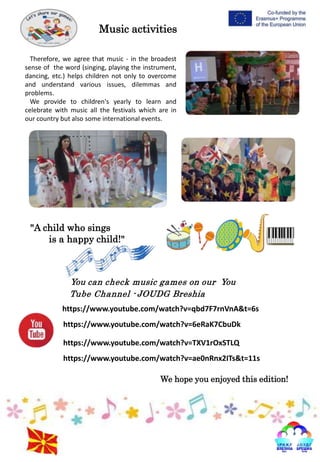 Therefore, we agree that music - in the broadest
sense of the word (singing, playing the instrument,
dancing, etc.) helps children not only to overcome
and understand various issues, dilemmas and
problems.
We provide to children's yearly to learn and
celebrate with music all the festivals which are in
our country but also some international events.
"A child who sings
is a happy child!"
Music activities
You can check music games on our You
Tube Channel - JOUDG Breshia
https://www.youtube.com/watch?v=qbd7F7rnVnA&t=6s
https://www.youtube.com/watch?v=6eRaK7CbuDk
https://www.youtube.com/watch?v=TXV1rOxSTLQ
https://www.youtube.com/watch?v=ae0nRnx2ITs&t=11s
We hope you enjoyed this edition!
 