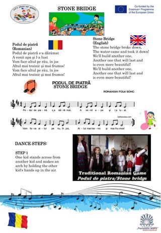 STONE BRIDGE
Podul de piatră
(Romanian)
Podul de piatră s-a dărâmat
A venit apa şi l-a luat
Vom face altul pe râu, în jos
Altul mai trainic şi mai frumos!
Vom face altul pe râu, în jos
Altul mai trainic şi mai frumos!
Stone Bridge
(English)
The stone bridge broke down,
The water came and took it down!
We'll build another one,
Another one that will last and
is even more beautiful!
We'll build another one,
Another one that will last and
is even more beautiful!
STONE BRIDGE
DANCE STEPS:
STEP 1
One kid stands across from
another kid and makes an
arch by holding the other
kid's hands up in the air.
 