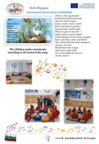 Stork rolling game
Stork in the egg knocks –
knock-knock-knock-knock!
And the shell cracks –
crack, crack, crack, crack!
First the beak is passed –
truck-truck, truck-truck!
Тhen he gets to his feet —
again, again, again, again!
A grasshopper in the grass jumped
here and there, here and there!
The stork with the beak slammed -
am-am, am-am!
He fluttered his wings-
mah-mah, mah-mah!
It's so beautiful in heaven –
ah-ah, ah-ah!
https://www.youtube.com/watch?v=atG8NqRKOk4
The children make movements
according to the lyrics of the song.
 