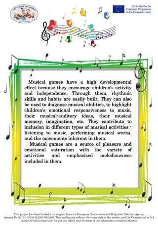 This project has been funded with support from the European Commission and Bulgarian National Agency
(project №: 2019-1-BG01-KA201-062605). This publication reflects the views only of the author, and the Commission or NA
cannot be held responsible for any use which may be made of the information contained therein
Musical games have a high developmental
effect because they encourage children's activity
and independence. Through them, rhythmic
skills and habits are easily built. They can also
be used to diagnose musical abilities, to highlight
children's emotional responsiveness to music,
their musical-auditory ideas, their musical
memory, imagination, etc. They contribute to
inclusion in different types of musical activities -
listening to music, performing musical works,
and the movements inherent in them.
Musical games are a source of pleasure and
emotional saturation with the variety of
activities and emphasized melodiousness
included in them.
 