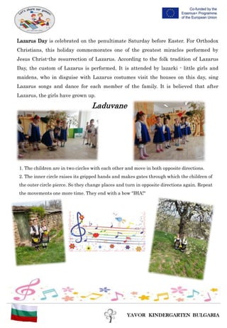 1. The children are in two circles with each other and move in both opposite directions.
2. The inner circle raises its gripped hands and makes gates through which the children of
the outer circle pierce. So they change places and turn in opposite directions again. Repeat
the movements one more time. They end with a bow "IHA!"
Lazarus Day is celebrated on the penultimate Saturday before Easter. For Orthodox
Christians, this holiday commemorates one of the greatest miracles performed by
Jesus Christ-the resurrection of Lazarus. According to the folk tradition of Lazarus
Day, the custom of Lazarus is performed. It is attended by lazarki - little girls and
maidens, who in disguise with Lazarus costumes visit the houses on this day, sing
Lazarus songs and dance for each member of the family. It is believed that after
Lazarus, the girls have grown up.
Laduvane
 