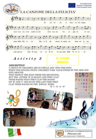 A c t i v i t y 2
DESCRIPTION
A GROUP OF CHILDREN ARE IN CIRCLE AND SING THE SONG
WHEN THE SINGING STOPS, CHILDREN TAKE EACH OTHER BY THE ARM AND
SPIN AROUND
THEY REPEAT THE SONG FROM THE BEGINNING,
BUT THE LETTER “B” IS SILENT AND THEY CLAP
THEIR HANDS THAN THEY CLAP THE HANDS
ON “B” AND “I” AND SO ON THE LAST TIME THEY
CLAP THEIR HANDS ON THE WHOLE WORD
”B - I - N - G - O”
 