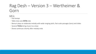 Rag Desh – Version 3 – Wertheimer &
Gorn
GAT 2:
◦ Fast tempo
◦ Tabla now uses EKTAL tala
◦ Bansuri plays an elaborate melody with wide ranging pitch, fast scale passages (tans) and slides
◦ Several THIAIs bring music to a close
◦ Drone continues shortly after melody ends
 