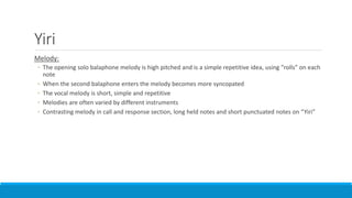 Yiri
Melody:
◦ The opening solo balaphone melody is high pitched and is a simple repetitive idea, using “rolls” on each
note
◦ When the second balaphone enters the melody becomes more syncopated
◦ The vocal melody is short, simple and repetitive
◦ Melodies are often varied by different instruments
◦ Contrasting melody in call and response section, long held notes and short punctuated notes on “Yiri”
 
