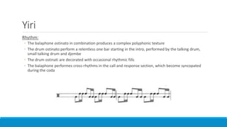 Yiri
Rhythm:
◦ The balaphone ostinato in combination produces a complex polyphonic texture
◦ The drum ostinato perform a relentless one bar starting in the intro, performed by the talking drum,
small talking drum and djembe
◦ The drum ostinati are decorated with occasional rhythmic fills
◦ The balaphone performes cross-rhythms in the call and response section, which become syncopated
during the coda
 