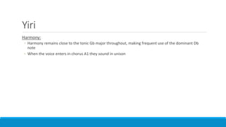 Yiri
Harmony:
◦ Harmony remains close to the tonic Gb major throughout, making frequent use of the dominant Db
note
◦ When the voice enters in chorus A1 they sound in unison
 