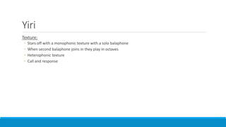 Yiri
Texture:
◦ Stars off with a monophonic texture with a solo balaphone
◦ When second balaphone joins in they play in octaves
◦ Heterophonic texture
◦ Call and response
 