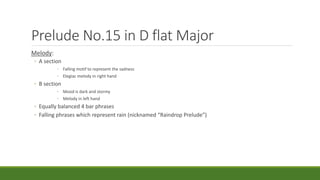 Prelude No.15 in D flat Major
Melody:
◦ A section
◦ Falling motif to represent the sadness
◦ Elegiac melody in right hand
◦ B section
◦ Mood is dark and stormy
◦ Melody in left hand
◦ Equally balanced 4 bar phrases
◦ Falling phrases which represent rain (nicknamed “Raindrop Prelude”)
 