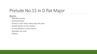 Prelude No.15 in D flat Major
Rhythm:
◦ Repeated quavers
◦ Sustained tempo
◦ 4 beats in a bar which always stays the same
◦ Dotted rhythms in the A section
◦ Crochet Rhythms in the B section
◦ Septuplets are used
◦ Rubarto
 