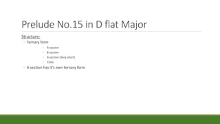 Prelude No.15 in D flat Major
Structure:
◦ Ternary form
◦ A section
◦ B section
◦ A section (Very short)
◦ Coda
◦ A section has it’s own ternary form
 