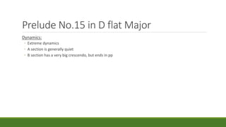 Prelude No.15 in D flat Major
Dynamics:
◦ Extreme dynamics
◦ A section is generally quiet
◦ B section has a very big crescendo, but ends in pp
 
