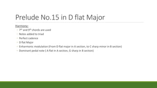Prelude No.15 in D flat Major
Harmony:
◦ 7th and 9th chords are used
◦ Notes added to triad
◦ Perfect cadence
◦ D flat Major
◦ Enharmonic modulation (From D flat major in A section, to C sharp minor in B section)
◦ Dominant pedal note ( A flat in A section, G sharp in B section)
 