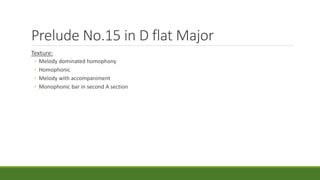 Prelude No.15 in D flat Major
Texture:
◦ Melody dominated homophony
◦ Homophonic
◦ Melody with accompaniment
◦ Monophonic bar in second A section
 