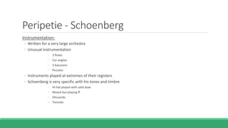 Peripetie - Schoenberg
Instrumentation:
◦ Written for a very large orchestra
◦ Unusual instrumentation
◦ 3 flutes
◦ Cor anglais
◦ 3 bassoons
◦ Piccolos
◦ Instruments played at extremes of their registers
◦ Schoenberg is very specific with his tones and timbre
◦ Hi-hat played with cello bow
◦ Muted but playing ff
◦ Glissando
◦ Tremolo
 