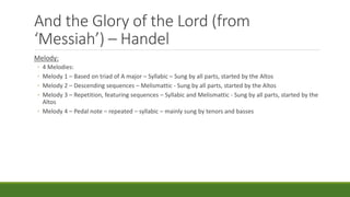 And the Glory of the Lord (from
‘Messiah’) – Handel
Melody:
◦ 4 Melodies:
◦ Melody 1 – Based on triad of A major – Syllabic – Sung by all parts, started by the Altos
◦ Melody 2 – Descending sequences – Melismattic - Sung by all parts, started by the Altos
◦ Melody 3 – Repetition, featuring sequences – Syllabic and Melismattic - Sung by all parts, started by the
Altos
◦ Melody 4 – Pedal note – repeated – syllabic – mainly sung by tenors and basses
 